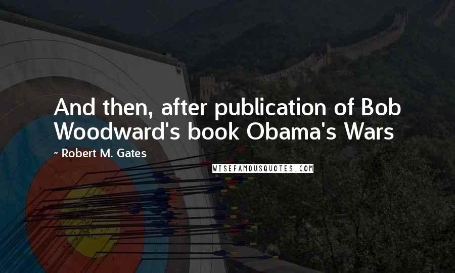 Robert M. Gates Quotes: And then, after publication of Bob Woodward's book Obama's Wars