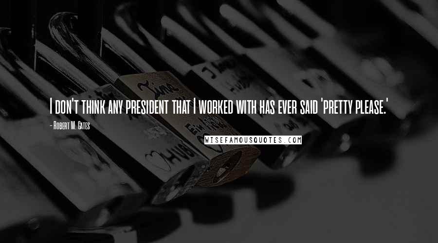 Robert M. Gates Quotes: I don't think any president that I worked with has ever said 'pretty please.'