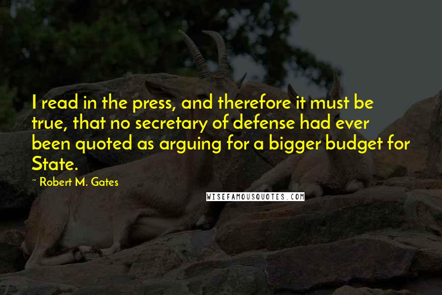 Robert M. Gates Quotes: I read in the press, and therefore it must be true, that no secretary of defense had ever been quoted as arguing for a bigger budget for State.