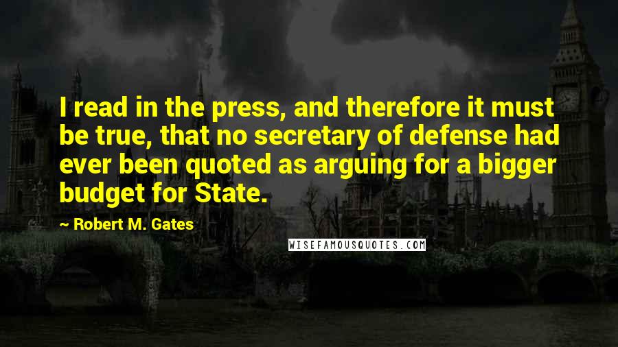 Robert M. Gates Quotes: I read in the press, and therefore it must be true, that no secretary of defense had ever been quoted as arguing for a bigger budget for State.