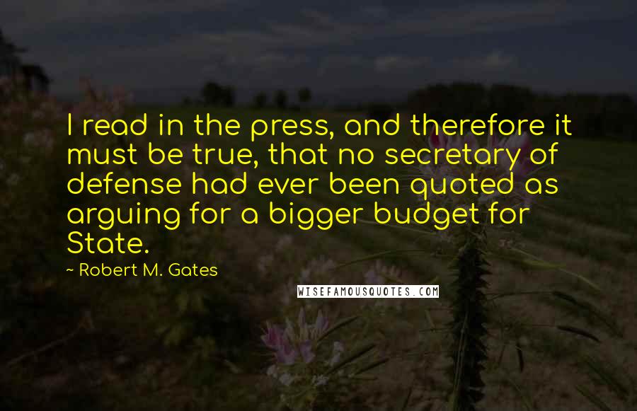 Robert M. Gates Quotes: I read in the press, and therefore it must be true, that no secretary of defense had ever been quoted as arguing for a bigger budget for State.