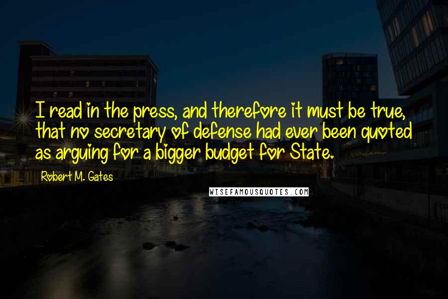 Robert M. Gates Quotes: I read in the press, and therefore it must be true, that no secretary of defense had ever been quoted as arguing for a bigger budget for State.