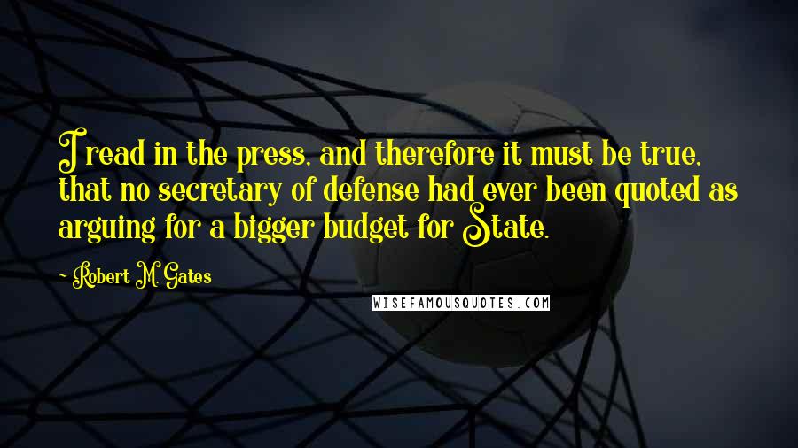 Robert M. Gates Quotes: I read in the press, and therefore it must be true, that no secretary of defense had ever been quoted as arguing for a bigger budget for State.