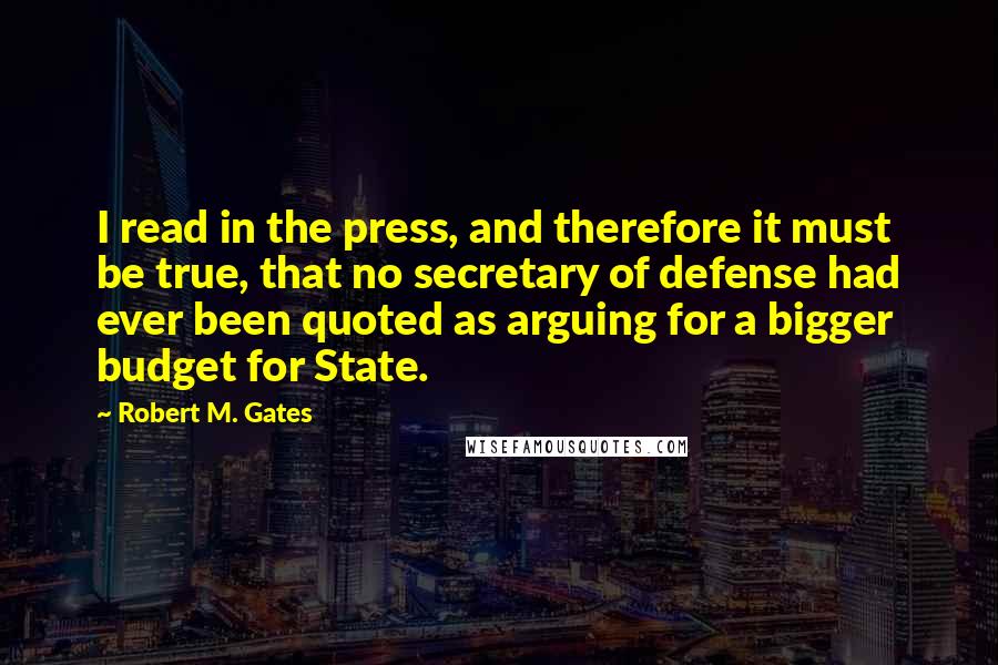 Robert M. Gates Quotes: I read in the press, and therefore it must be true, that no secretary of defense had ever been quoted as arguing for a bigger budget for State.