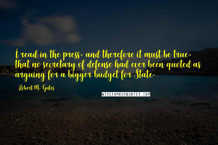 Robert M. Gates Quotes: I read in the press, and therefore it must be true, that no secretary of defense had ever been quoted as arguing for a bigger budget for State.