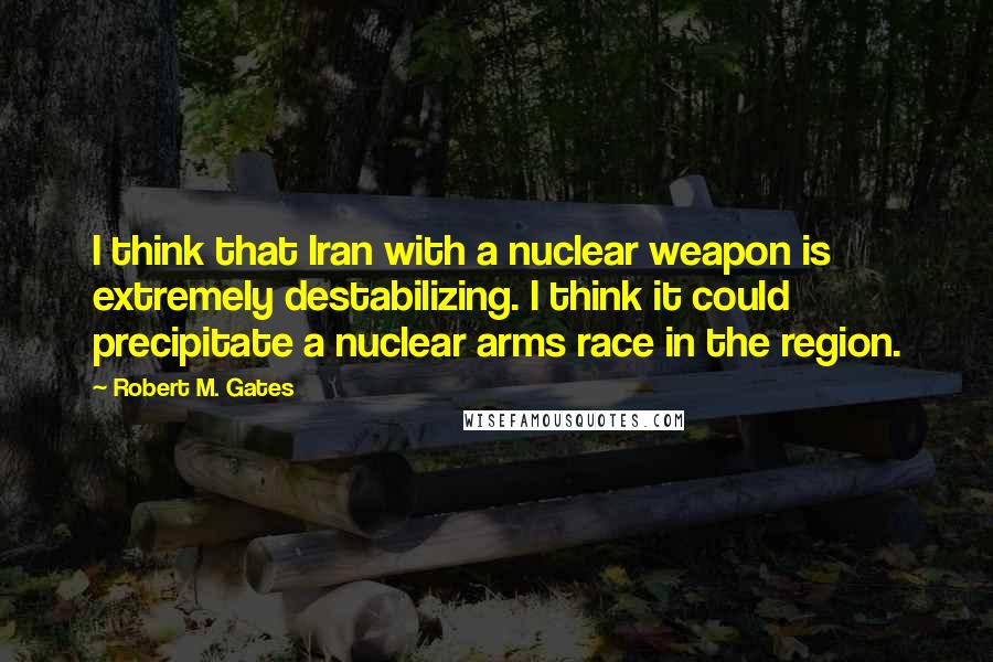 Robert M. Gates Quotes: I think that Iran with a nuclear weapon is extremely destabilizing. I think it could precipitate a nuclear arms race in the region.