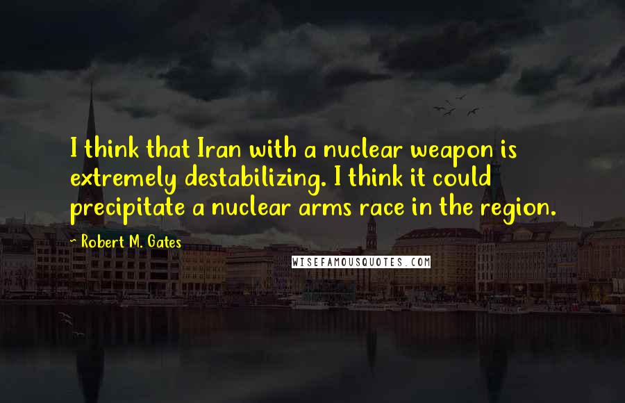 Robert M. Gates Quotes: I think that Iran with a nuclear weapon is extremely destabilizing. I think it could precipitate a nuclear arms race in the region.