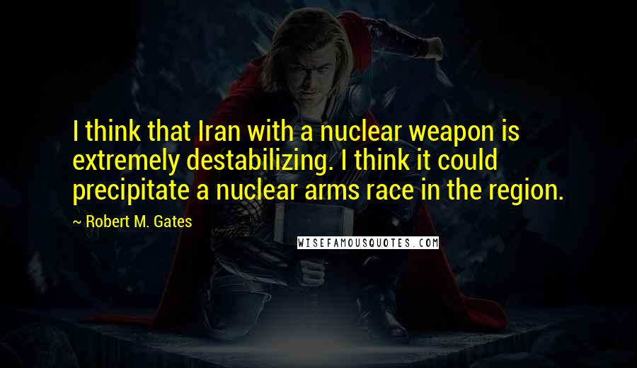 Robert M. Gates Quotes: I think that Iran with a nuclear weapon is extremely destabilizing. I think it could precipitate a nuclear arms race in the region.