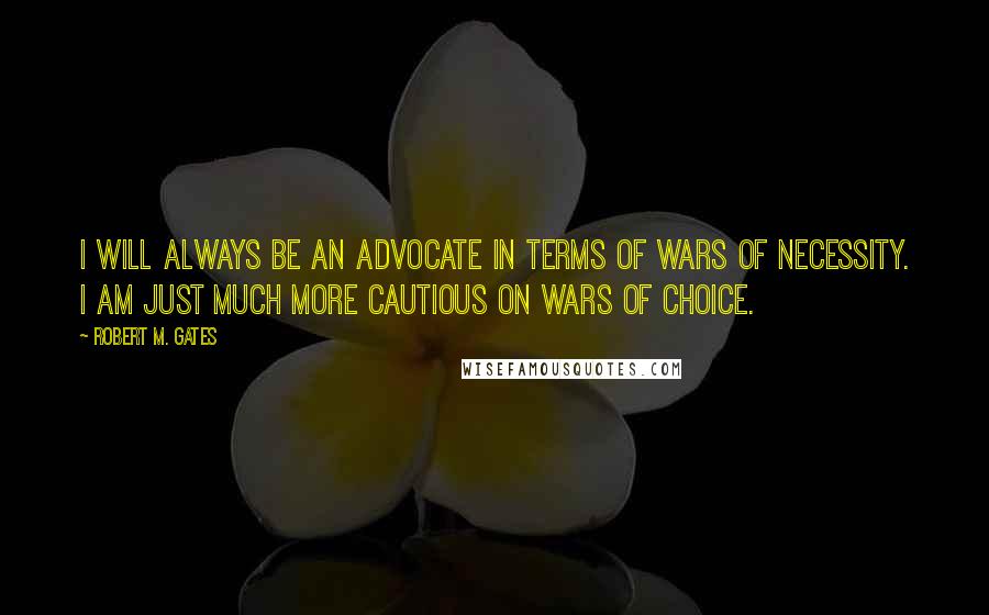 Robert M. Gates Quotes: I will always be an advocate in terms of wars of necessity. I am just much more cautious on wars of choice.