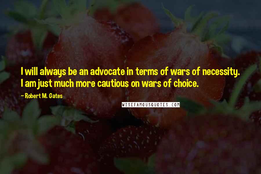 Robert M. Gates Quotes: I will always be an advocate in terms of wars of necessity. I am just much more cautious on wars of choice.