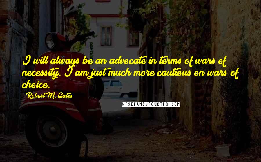 Robert M. Gates Quotes: I will always be an advocate in terms of wars of necessity. I am just much more cautious on wars of choice.