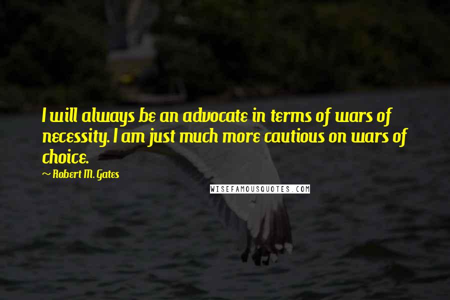 Robert M. Gates Quotes: I will always be an advocate in terms of wars of necessity. I am just much more cautious on wars of choice.