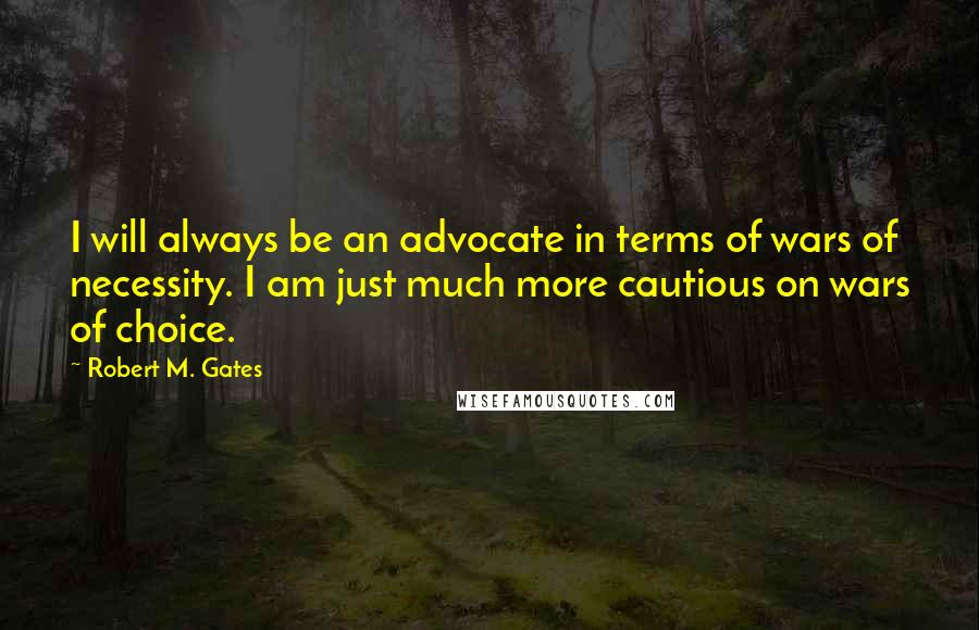 Robert M. Gates Quotes: I will always be an advocate in terms of wars of necessity. I am just much more cautious on wars of choice.