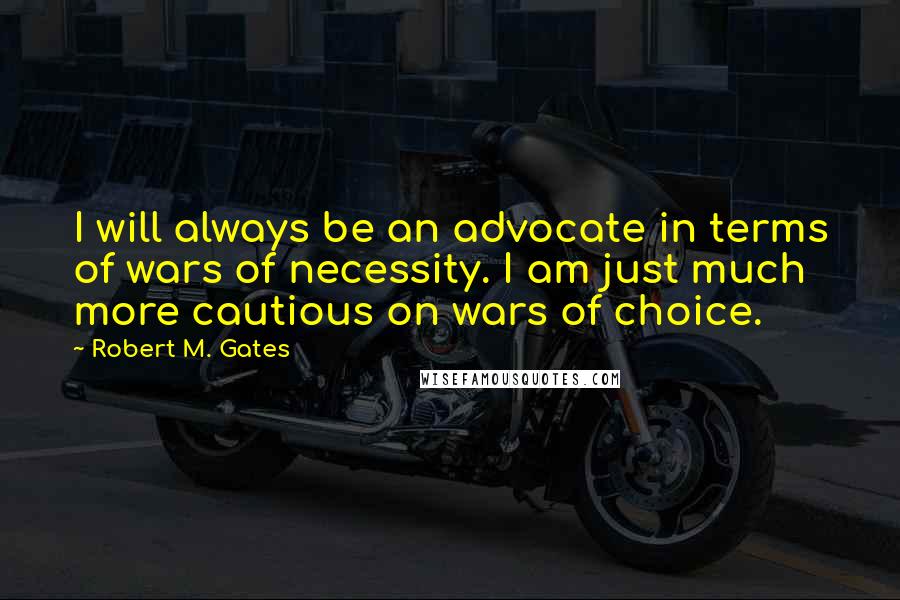 Robert M. Gates Quotes: I will always be an advocate in terms of wars of necessity. I am just much more cautious on wars of choice.