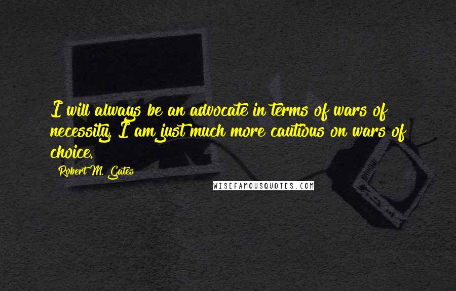 Robert M. Gates Quotes: I will always be an advocate in terms of wars of necessity. I am just much more cautious on wars of choice.