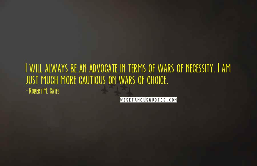 Robert M. Gates Quotes: I will always be an advocate in terms of wars of necessity. I am just much more cautious on wars of choice.