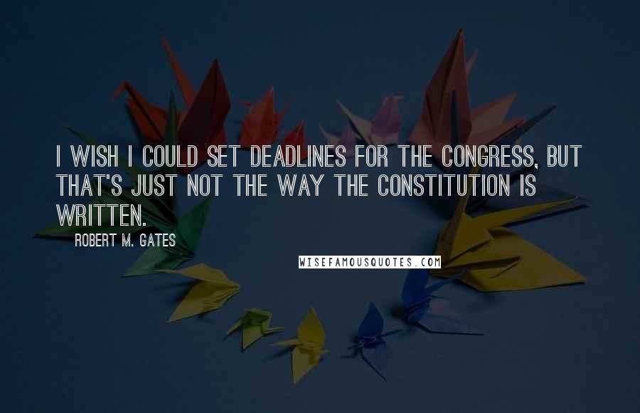 Robert M. Gates Quotes: I wish I could set deadlines for the Congress, but that's just not the way the Constitution is written.