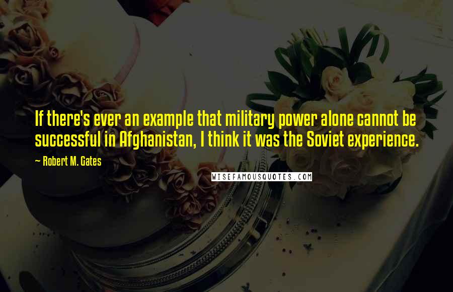 Robert M. Gates Quotes: If there's ever an example that military power alone cannot be successful in Afghanistan, I think it was the Soviet experience.