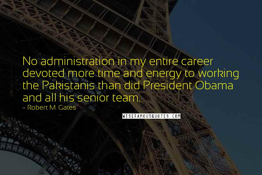 Robert M. Gates Quotes: No administration in my entire career devoted more time and energy to working the Pakistanis than did President Obama and all his senior team.