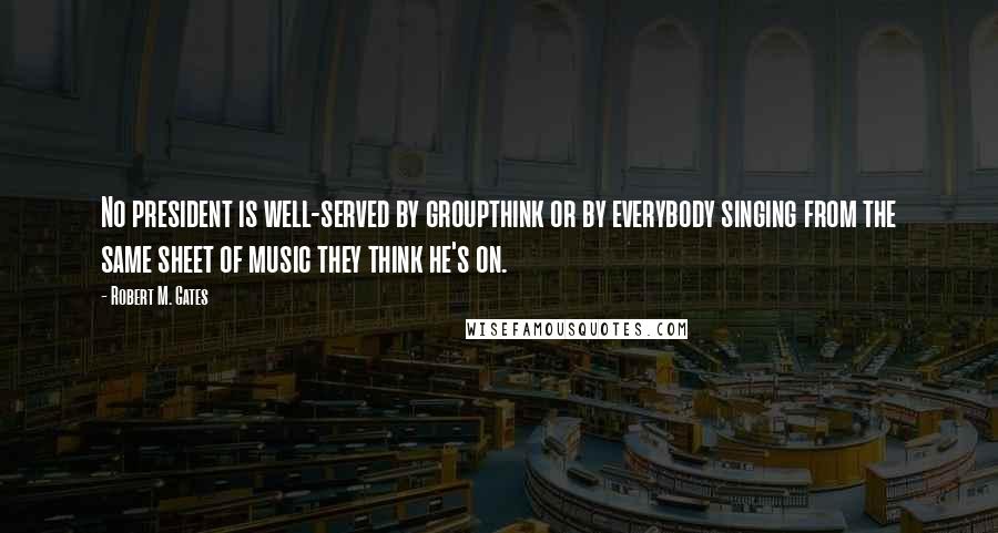 Robert M. Gates Quotes: No president is well-served by groupthink or by everybody singing from the same sheet of music they think he's on.