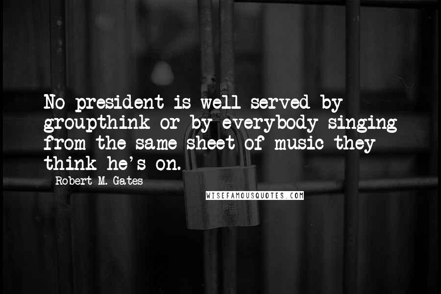 Robert M. Gates Quotes: No president is well-served by groupthink or by everybody singing from the same sheet of music they think he's on.