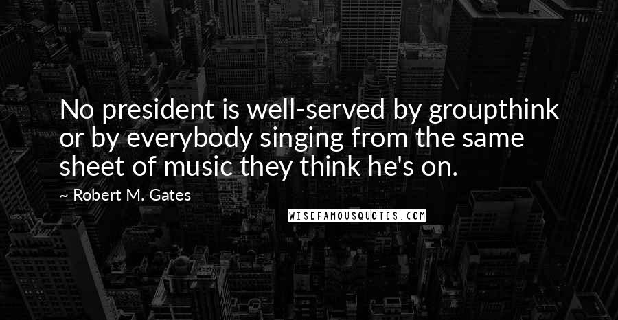Robert M. Gates Quotes: No president is well-served by groupthink or by everybody singing from the same sheet of music they think he's on.