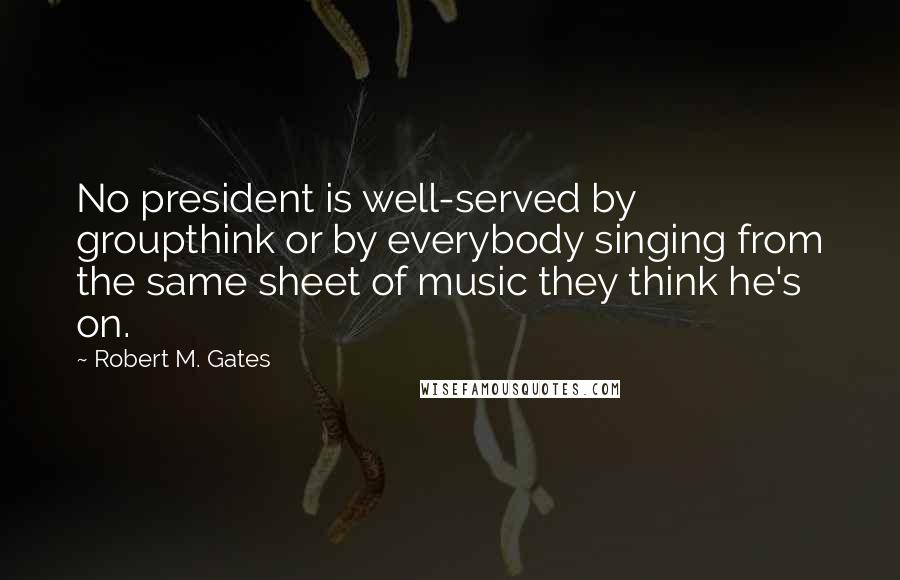 Robert M. Gates Quotes: No president is well-served by groupthink or by everybody singing from the same sheet of music they think he's on.