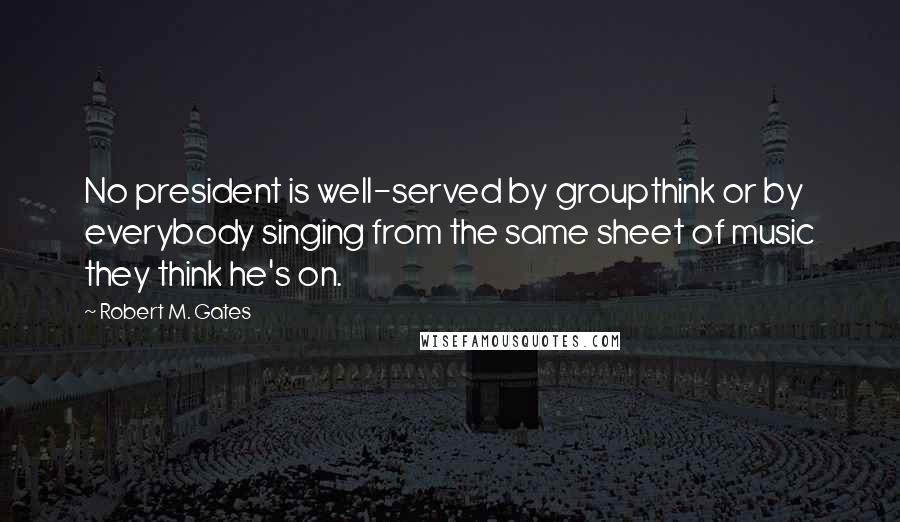 Robert M. Gates Quotes: No president is well-served by groupthink or by everybody singing from the same sheet of music they think he's on.