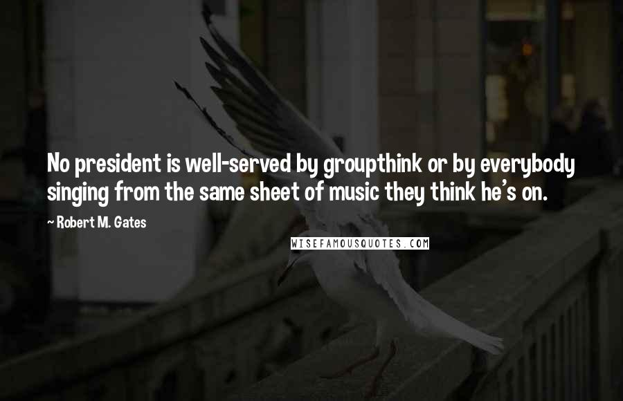 Robert M. Gates Quotes: No president is well-served by groupthink or by everybody singing from the same sheet of music they think he's on.