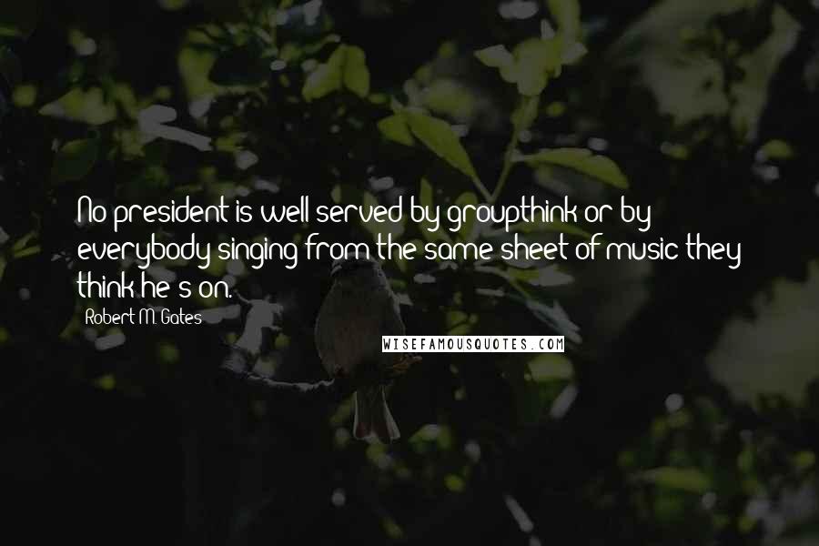 Robert M. Gates Quotes: No president is well-served by groupthink or by everybody singing from the same sheet of music they think he's on.