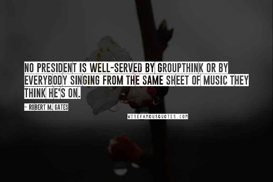 Robert M. Gates Quotes: No president is well-served by groupthink or by everybody singing from the same sheet of music they think he's on.