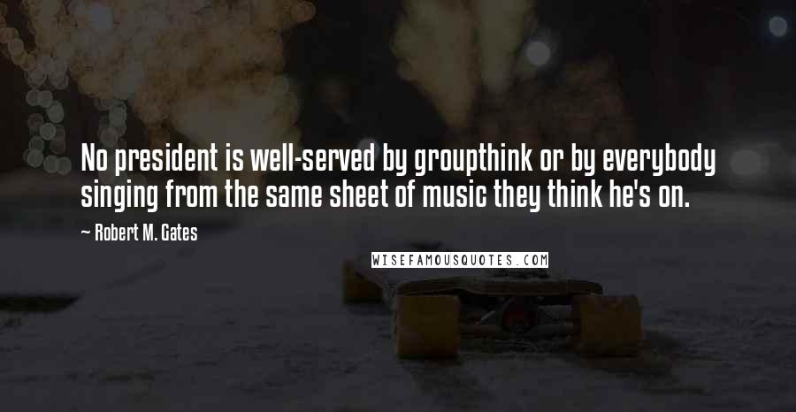 Robert M. Gates Quotes: No president is well-served by groupthink or by everybody singing from the same sheet of music they think he's on.