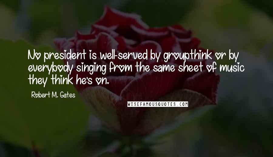 Robert M. Gates Quotes: No president is well-served by groupthink or by everybody singing from the same sheet of music they think he's on.