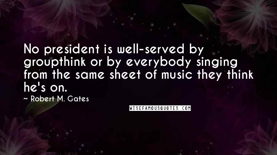 Robert M. Gates Quotes: No president is well-served by groupthink or by everybody singing from the same sheet of music they think he's on.