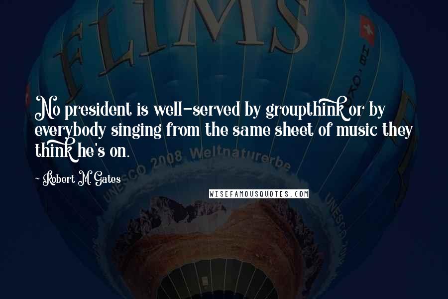 Robert M. Gates Quotes: No president is well-served by groupthink or by everybody singing from the same sheet of music they think he's on.