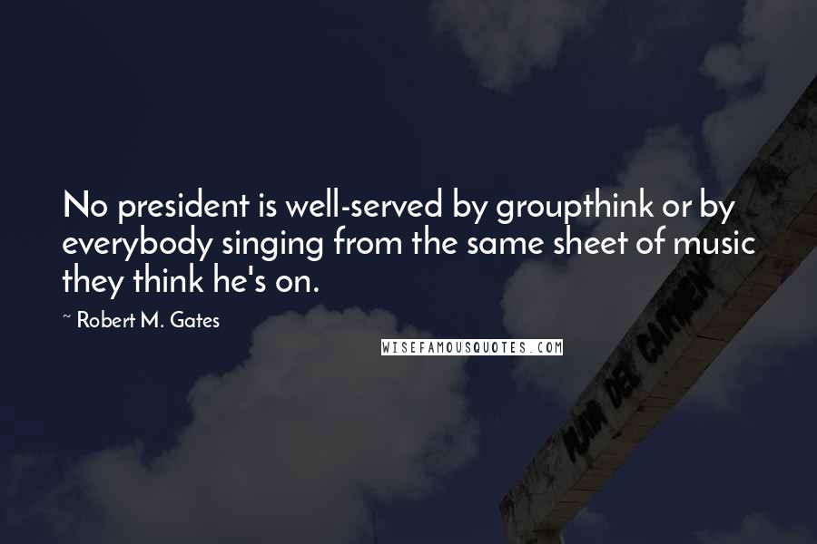 Robert M. Gates Quotes: No president is well-served by groupthink or by everybody singing from the same sheet of music they think he's on.