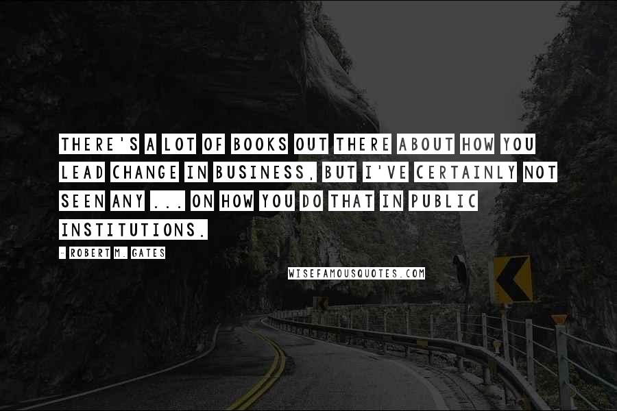 Robert M. Gates Quotes: There's a lot of books out there about how you lead change in business, but I've certainly not seen any ... on how you do that in public institutions.