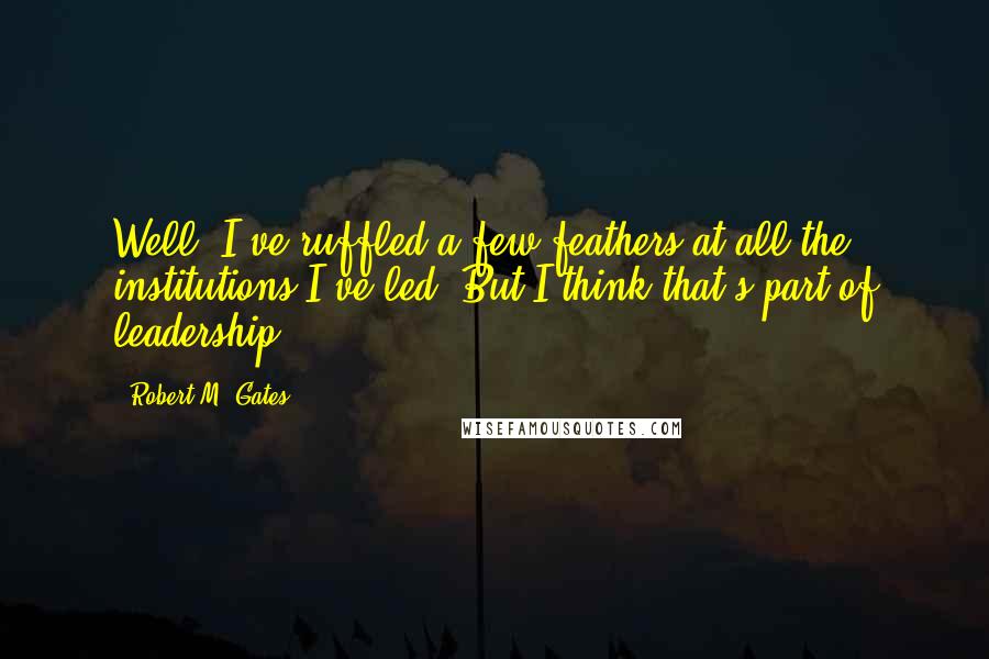 Robert M. Gates Quotes: Well, I've ruffled a few feathers at all the institutions I've led. But I think that's part of leadership.