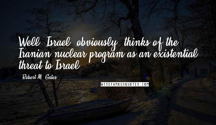 Robert M. Gates Quotes: Well, Israel, obviously, thinks of the Iranian nuclear program as an existential threat to Israel.