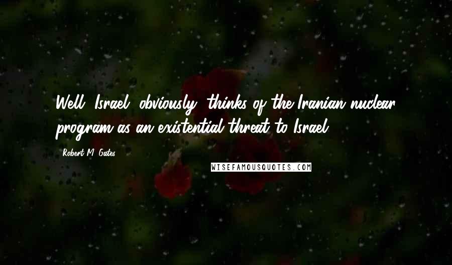 Robert M. Gates Quotes: Well, Israel, obviously, thinks of the Iranian nuclear program as an existential threat to Israel.