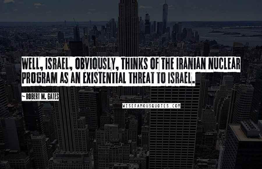 Robert M. Gates Quotes: Well, Israel, obviously, thinks of the Iranian nuclear program as an existential threat to Israel.