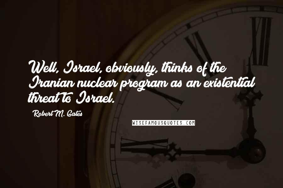 Robert M. Gates Quotes: Well, Israel, obviously, thinks of the Iranian nuclear program as an existential threat to Israel.