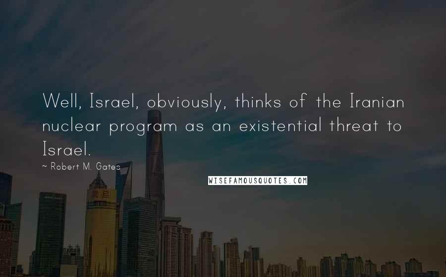 Robert M. Gates Quotes: Well, Israel, obviously, thinks of the Iranian nuclear program as an existential threat to Israel.