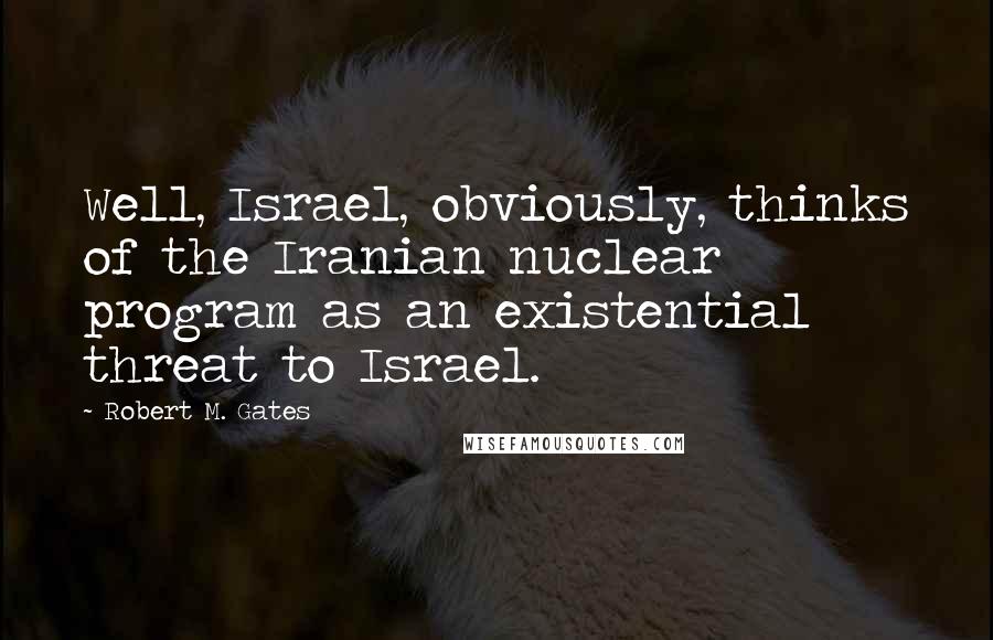 Robert M. Gates Quotes: Well, Israel, obviously, thinks of the Iranian nuclear program as an existential threat to Israel.