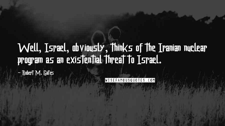 Robert M. Gates Quotes: Well, Israel, obviously, thinks of the Iranian nuclear program as an existential threat to Israel.