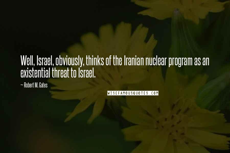 Robert M. Gates Quotes: Well, Israel, obviously, thinks of the Iranian nuclear program as an existential threat to Israel.