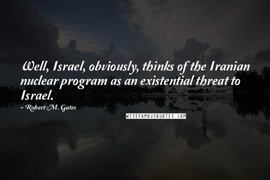 Robert M. Gates Quotes: Well, Israel, obviously, thinks of the Iranian nuclear program as an existential threat to Israel.