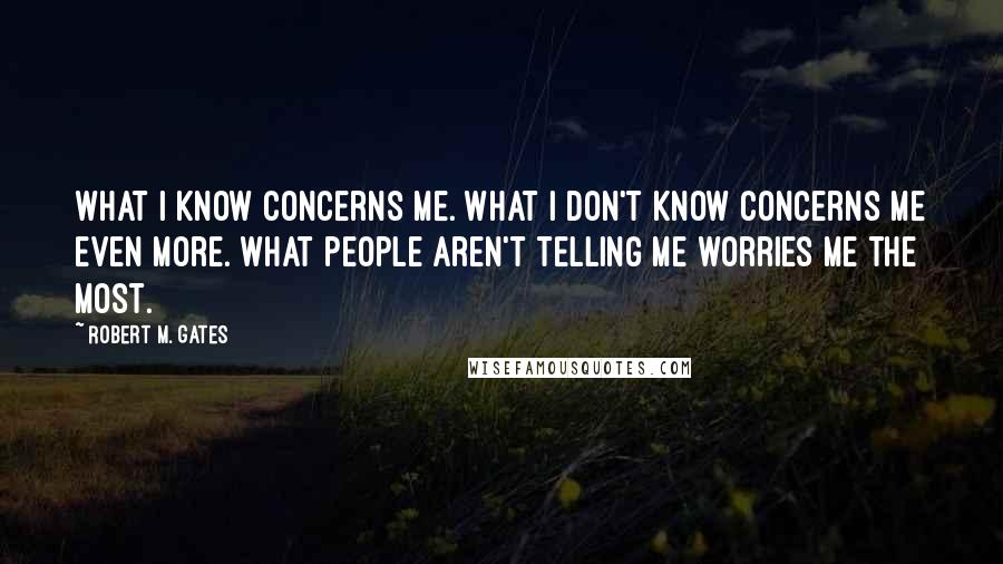 Robert M. Gates Quotes: What I know concerns me. What I don't know concerns me even more. What people aren't telling me worries me the most.