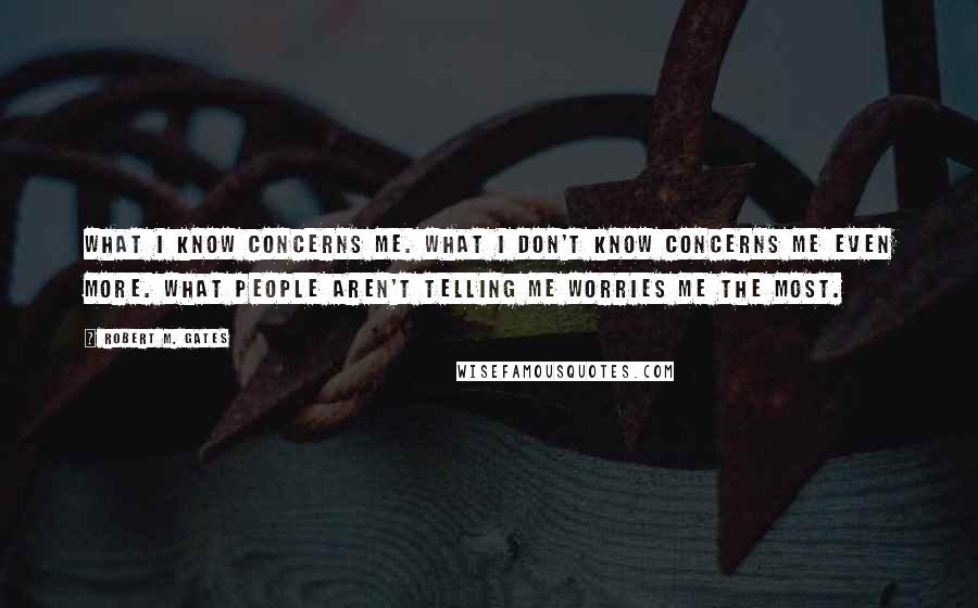 Robert M. Gates Quotes: What I know concerns me. What I don't know concerns me even more. What people aren't telling me worries me the most.