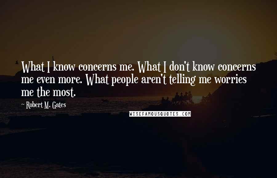 Robert M. Gates Quotes: What I know concerns me. What I don't know concerns me even more. What people aren't telling me worries me the most.